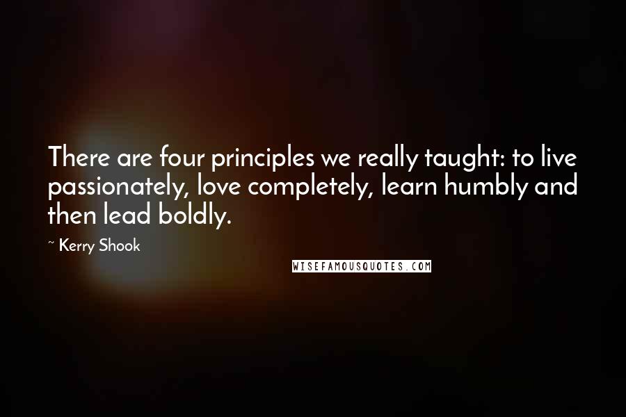 Kerry Shook Quotes: There are four principles we really taught: to live passionately, love completely, learn humbly and then lead boldly.