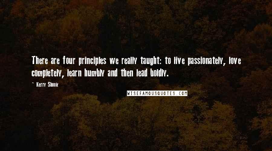 Kerry Shook Quotes: There are four principles we really taught: to live passionately, love completely, learn humbly and then lead boldly.
