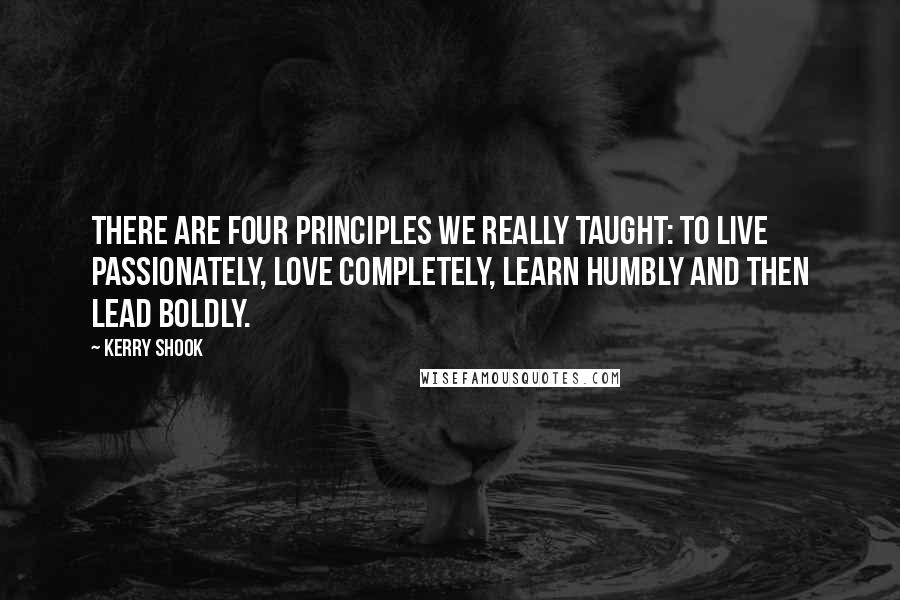 Kerry Shook Quotes: There are four principles we really taught: to live passionately, love completely, learn humbly and then lead boldly.