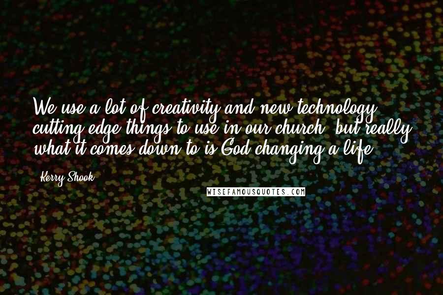 Kerry Shook Quotes: We use a lot of creativity and new technology, cutting edge things to use in our church, but really what it comes down to is God changing a life.