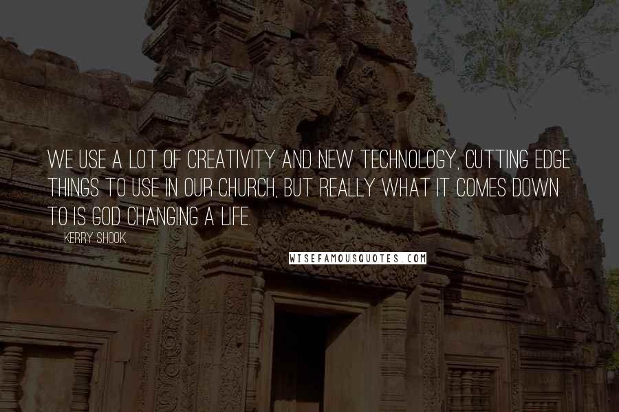 Kerry Shook Quotes: We use a lot of creativity and new technology, cutting edge things to use in our church, but really what it comes down to is God changing a life.