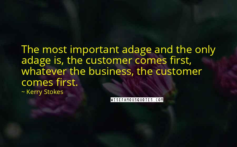 Kerry Stokes Quotes: The most important adage and the only adage is, the customer comes first, whatever the business, the customer comes first.