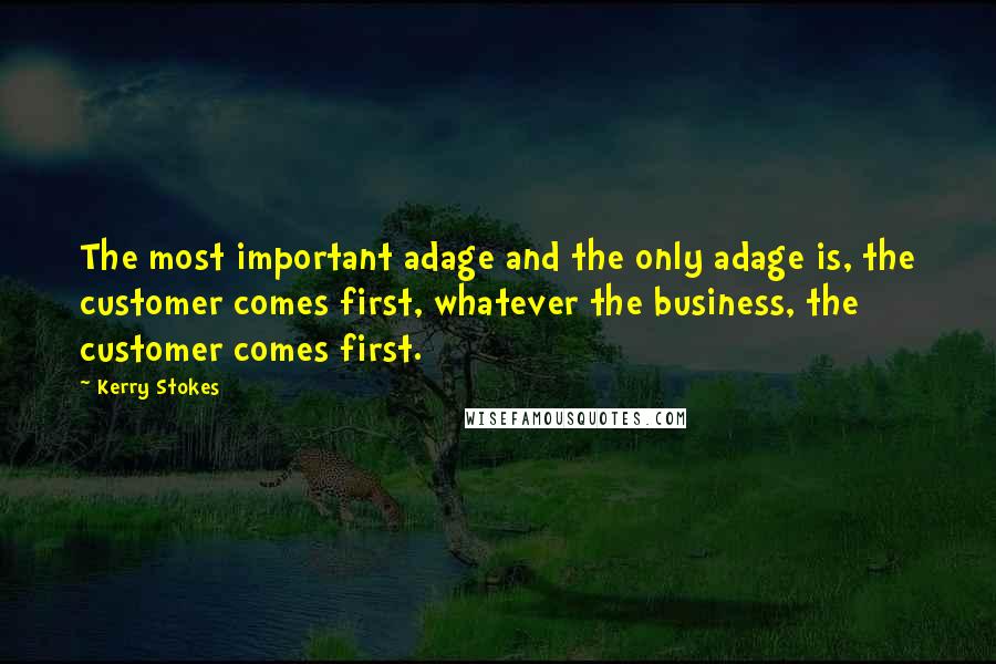 Kerry Stokes Quotes: The most important adage and the only adage is, the customer comes first, whatever the business, the customer comes first.