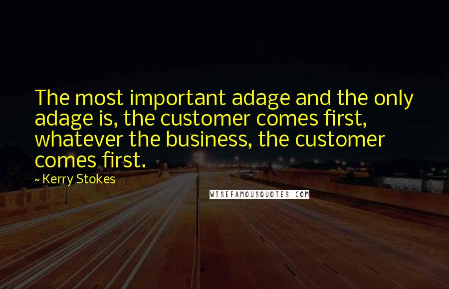 Kerry Stokes Quotes: The most important adage and the only adage is, the customer comes first, whatever the business, the customer comes first.