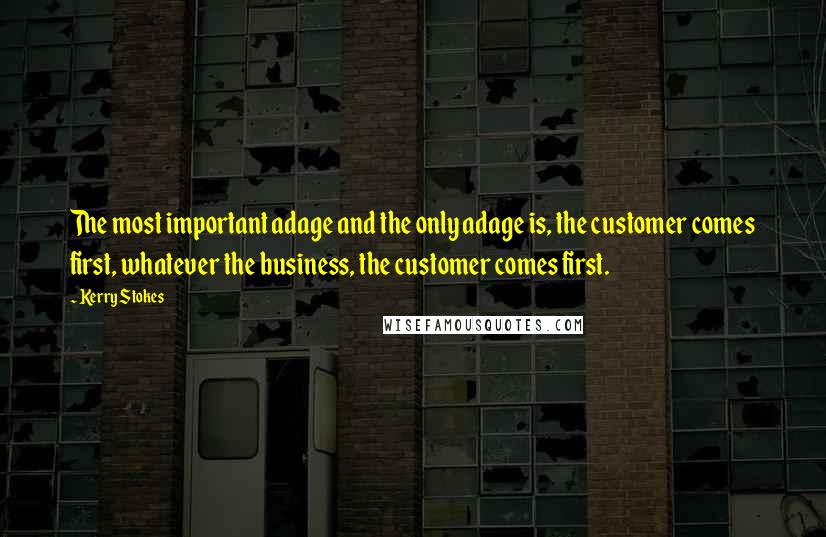 Kerry Stokes Quotes: The most important adage and the only adage is, the customer comes first, whatever the business, the customer comes first.