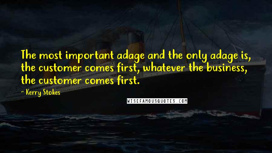 Kerry Stokes Quotes: The most important adage and the only adage is, the customer comes first, whatever the business, the customer comes first.