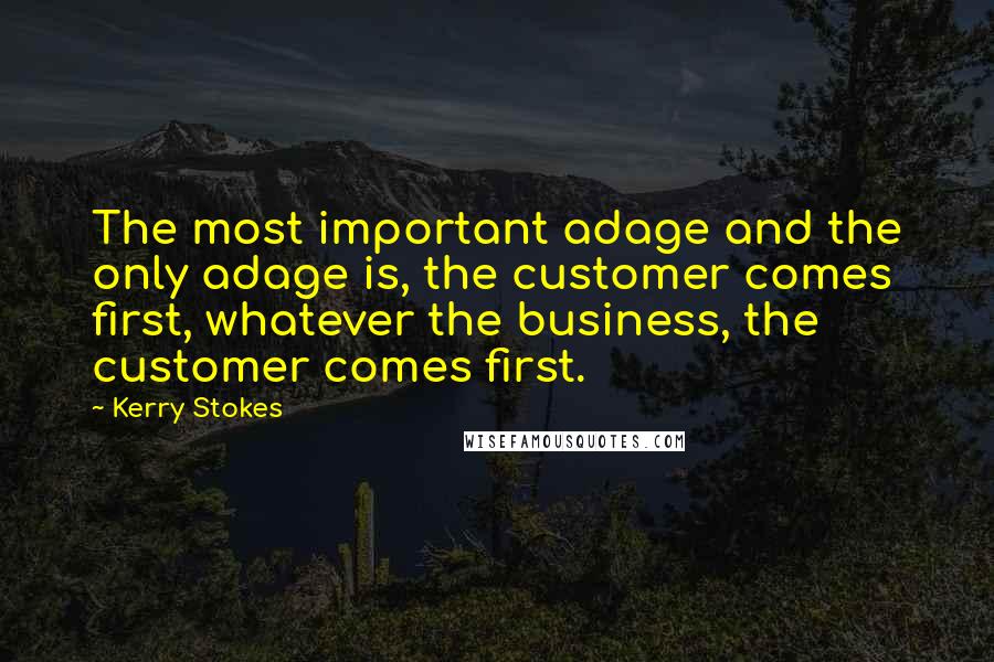 Kerry Stokes Quotes: The most important adage and the only adage is, the customer comes first, whatever the business, the customer comes first.