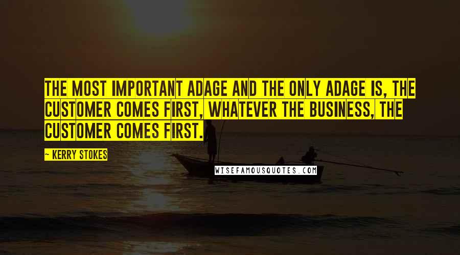 Kerry Stokes Quotes: The most important adage and the only adage is, the customer comes first, whatever the business, the customer comes first.