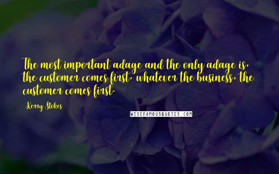 Kerry Stokes Quotes: The most important adage and the only adage is, the customer comes first, whatever the business, the customer comes first.