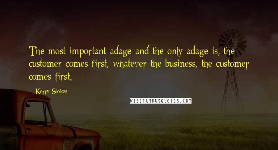 Kerry Stokes Quotes: The most important adage and the only adage is, the customer comes first, whatever the business, the customer comes first.