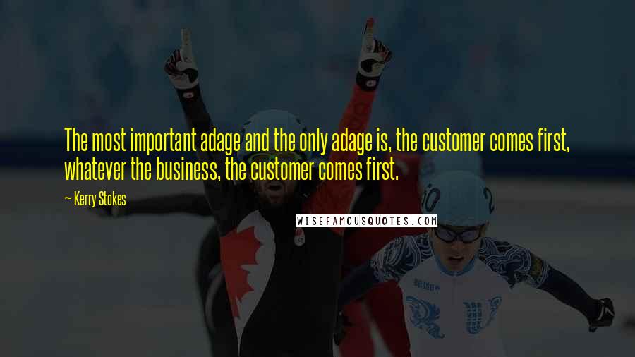 Kerry Stokes Quotes: The most important adage and the only adage is, the customer comes first, whatever the business, the customer comes first.