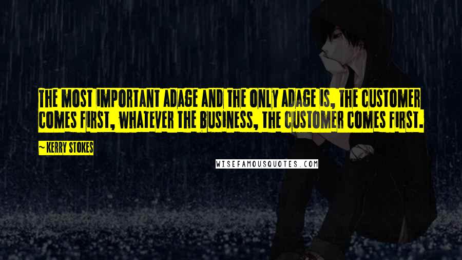 Kerry Stokes Quotes: The most important adage and the only adage is, the customer comes first, whatever the business, the customer comes first.