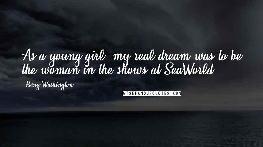 Kerry Washington Quotes: As a young girl, my real dream was to be the woman in the shows at SeaWorld.