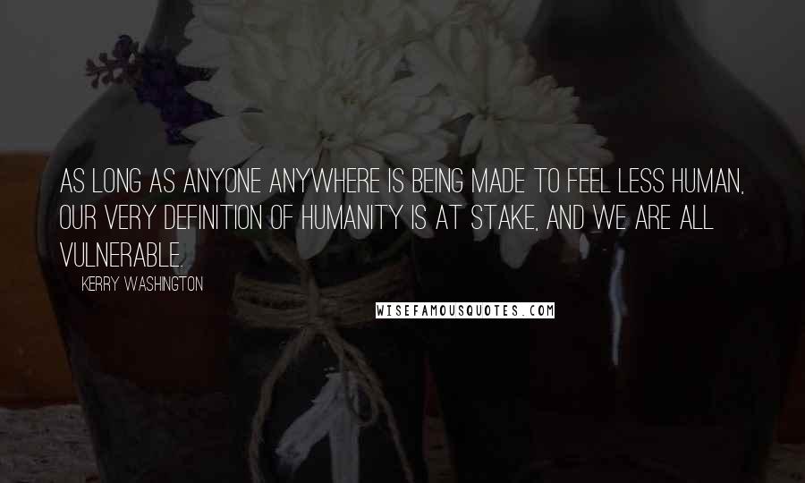 Kerry Washington Quotes: As long as anyone anywhere is being made to feel less human, our very definition of humanity is at stake, and we are all vulnerable.