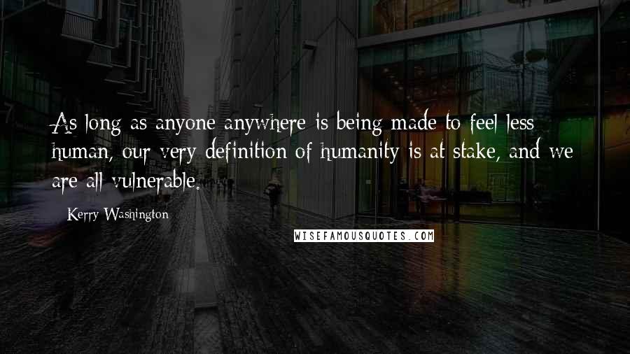 Kerry Washington Quotes: As long as anyone anywhere is being made to feel less human, our very definition of humanity is at stake, and we are all vulnerable.