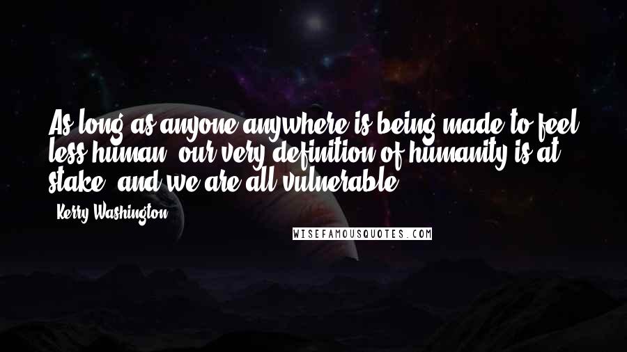 Kerry Washington Quotes: As long as anyone anywhere is being made to feel less human, our very definition of humanity is at stake, and we are all vulnerable.