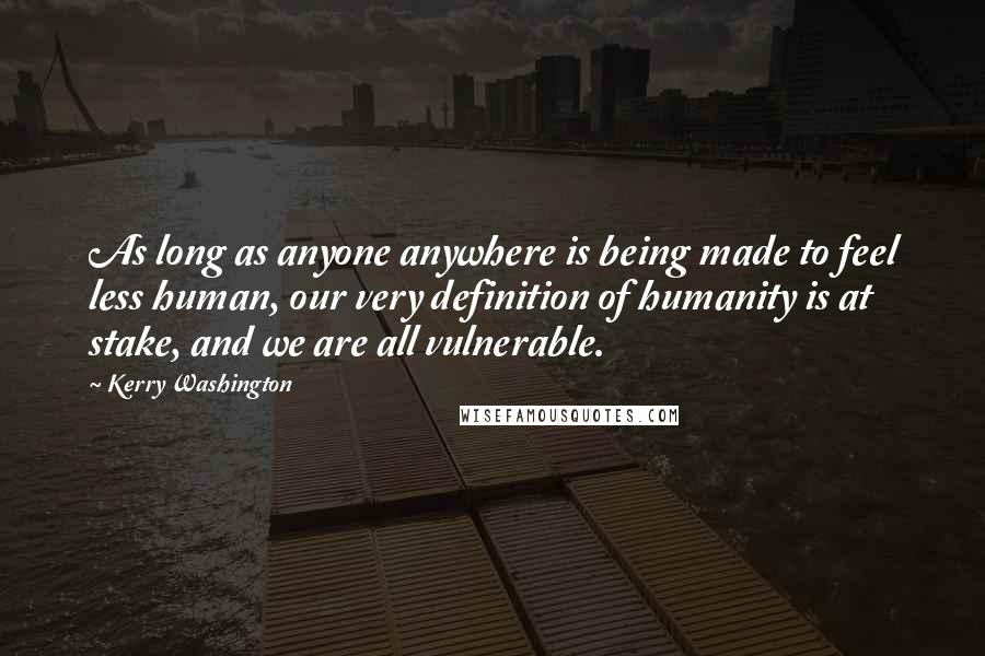 Kerry Washington Quotes: As long as anyone anywhere is being made to feel less human, our very definition of humanity is at stake, and we are all vulnerable.