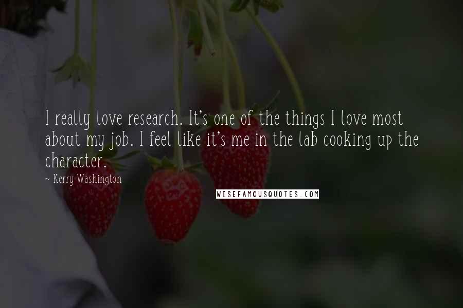 Kerry Washington Quotes: I really love research. It's one of the things I love most about my job. I feel like it's me in the lab cooking up the character.