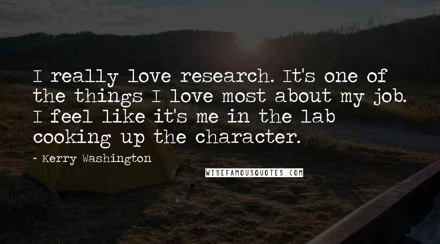 Kerry Washington Quotes: I really love research. It's one of the things I love most about my job. I feel like it's me in the lab cooking up the character.