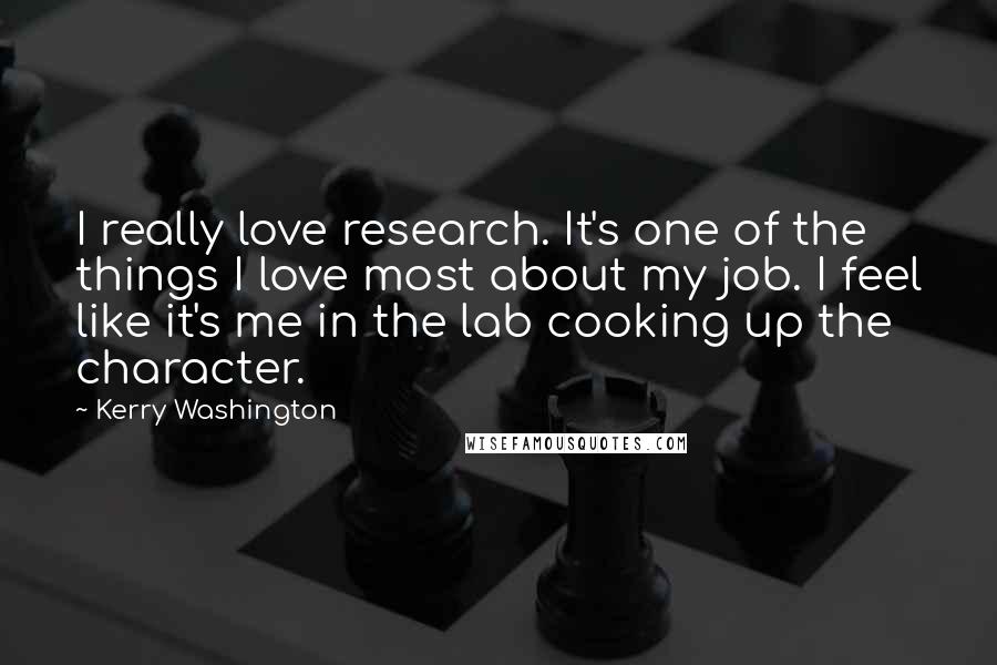 Kerry Washington Quotes: I really love research. It's one of the things I love most about my job. I feel like it's me in the lab cooking up the character.