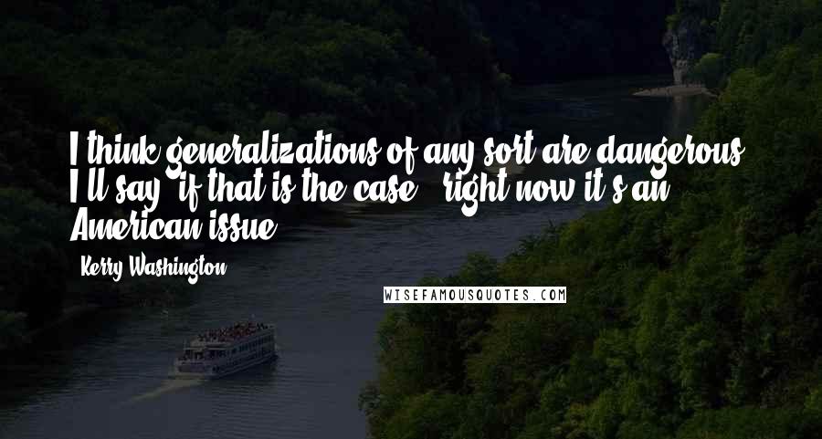 Kerry Washington Quotes: I think generalizations of any sort are dangerous. I'll say, if that is the case - right now it's an American issue.