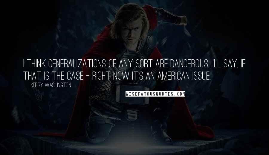 Kerry Washington Quotes: I think generalizations of any sort are dangerous. I'll say, if that is the case - right now it's an American issue.