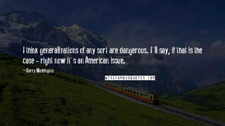 Kerry Washington Quotes: I think generalizations of any sort are dangerous. I'll say, if that is the case - right now it's an American issue.