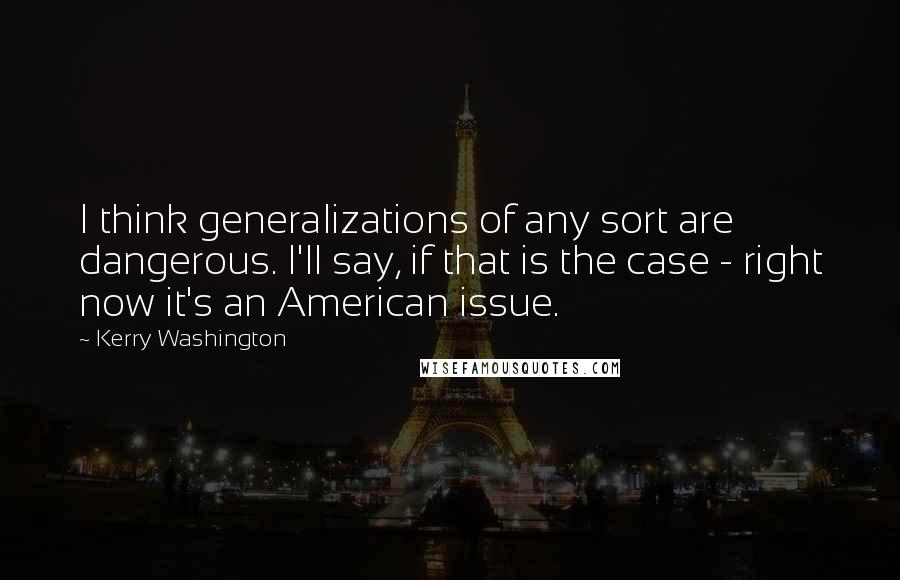 Kerry Washington Quotes: I think generalizations of any sort are dangerous. I'll say, if that is the case - right now it's an American issue.