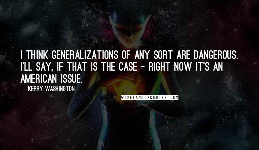 Kerry Washington Quotes: I think generalizations of any sort are dangerous. I'll say, if that is the case - right now it's an American issue.