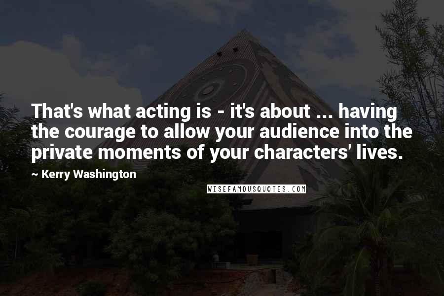 Kerry Washington Quotes: That's what acting is - it's about ... having the courage to allow your audience into the private moments of your characters' lives.