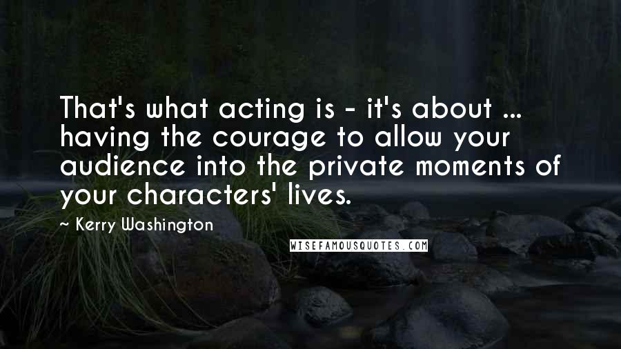Kerry Washington Quotes: That's what acting is - it's about ... having the courage to allow your audience into the private moments of your characters' lives.