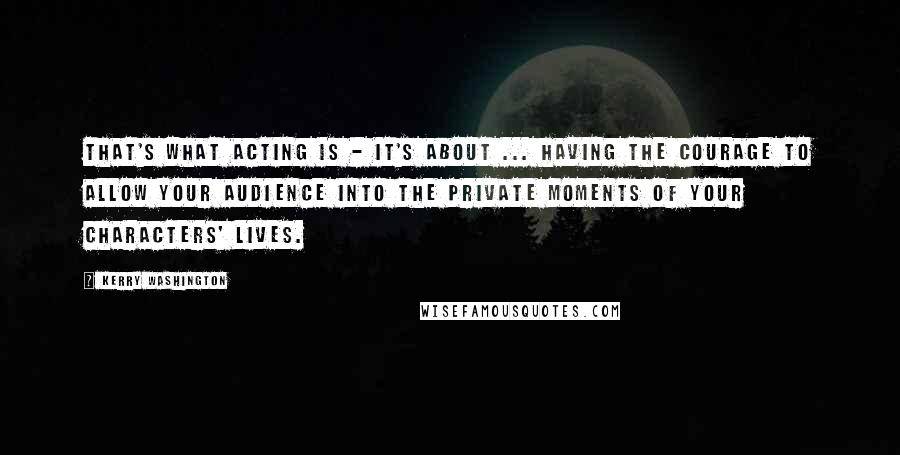 Kerry Washington Quotes: That's what acting is - it's about ... having the courage to allow your audience into the private moments of your characters' lives.