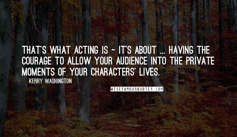 Kerry Washington Quotes: That's what acting is - it's about ... having the courage to allow your audience into the private moments of your characters' lives.