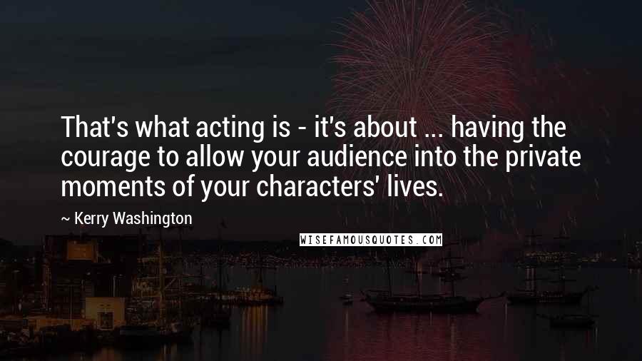 Kerry Washington Quotes: That's what acting is - it's about ... having the courage to allow your audience into the private moments of your characters' lives.