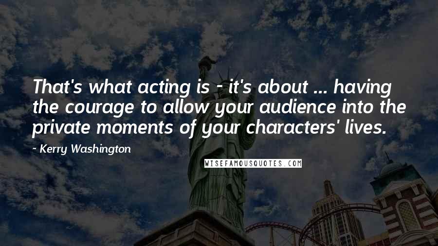 Kerry Washington Quotes: That's what acting is - it's about ... having the courage to allow your audience into the private moments of your characters' lives.