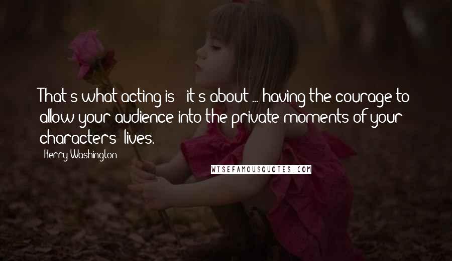 Kerry Washington Quotes: That's what acting is - it's about ... having the courage to allow your audience into the private moments of your characters' lives.