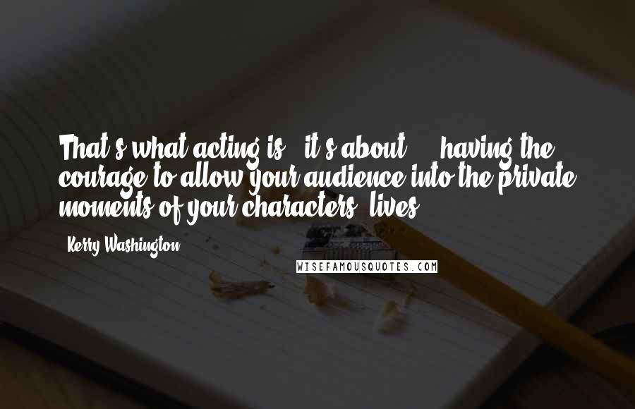 Kerry Washington Quotes: That's what acting is - it's about ... having the courage to allow your audience into the private moments of your characters' lives.