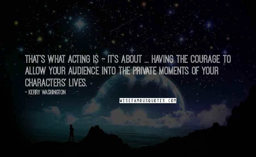 Kerry Washington Quotes: That's what acting is - it's about ... having the courage to allow your audience into the private moments of your characters' lives.