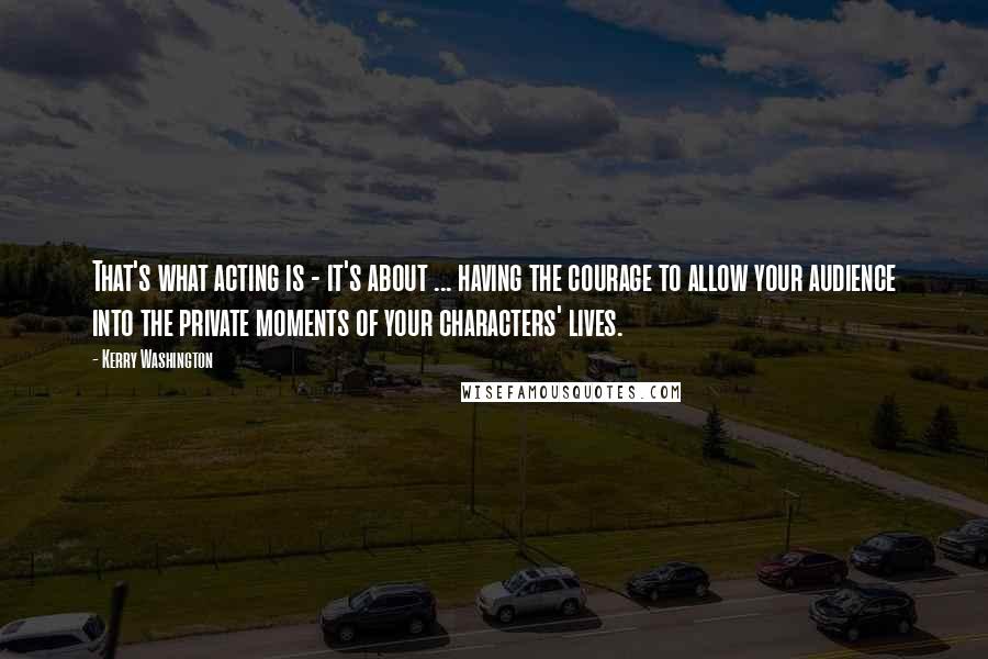 Kerry Washington Quotes: That's what acting is - it's about ... having the courage to allow your audience into the private moments of your characters' lives.