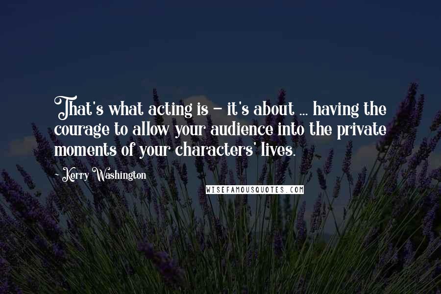 Kerry Washington Quotes: That's what acting is - it's about ... having the courage to allow your audience into the private moments of your characters' lives.