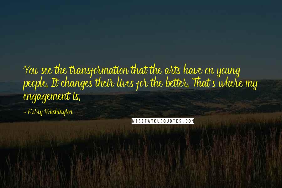 Kerry Washington Quotes: You see the transformation that the arts have on young people. It changes their lives for the better. That's where my engagement is.