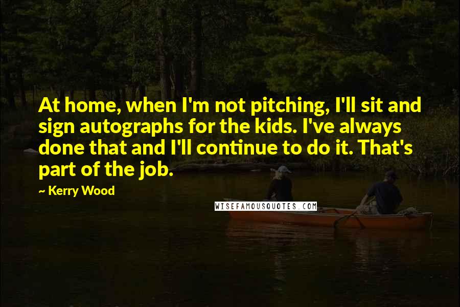 Kerry Wood Quotes: At home, when I'm not pitching, I'll sit and sign autographs for the kids. I've always done that and I'll continue to do it. That's part of the job.