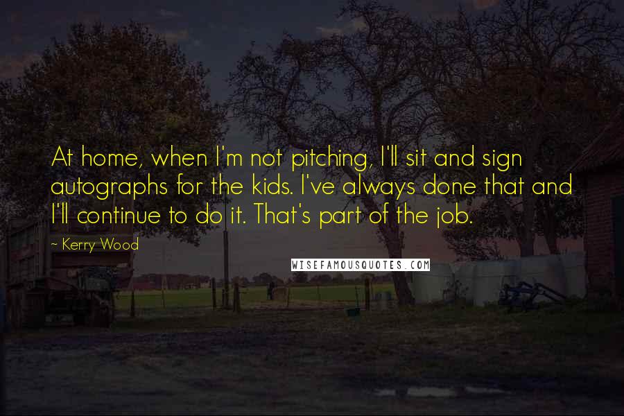 Kerry Wood Quotes: At home, when I'm not pitching, I'll sit and sign autographs for the kids. I've always done that and I'll continue to do it. That's part of the job.