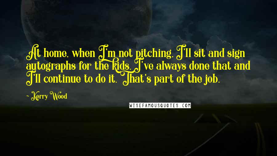 Kerry Wood Quotes: At home, when I'm not pitching, I'll sit and sign autographs for the kids. I've always done that and I'll continue to do it. That's part of the job.