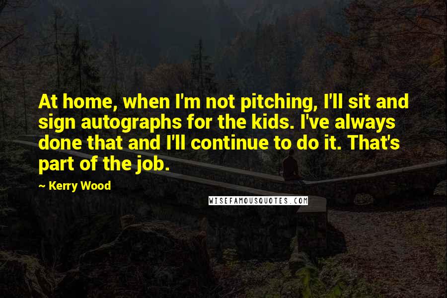 Kerry Wood Quotes: At home, when I'm not pitching, I'll sit and sign autographs for the kids. I've always done that and I'll continue to do it. That's part of the job.