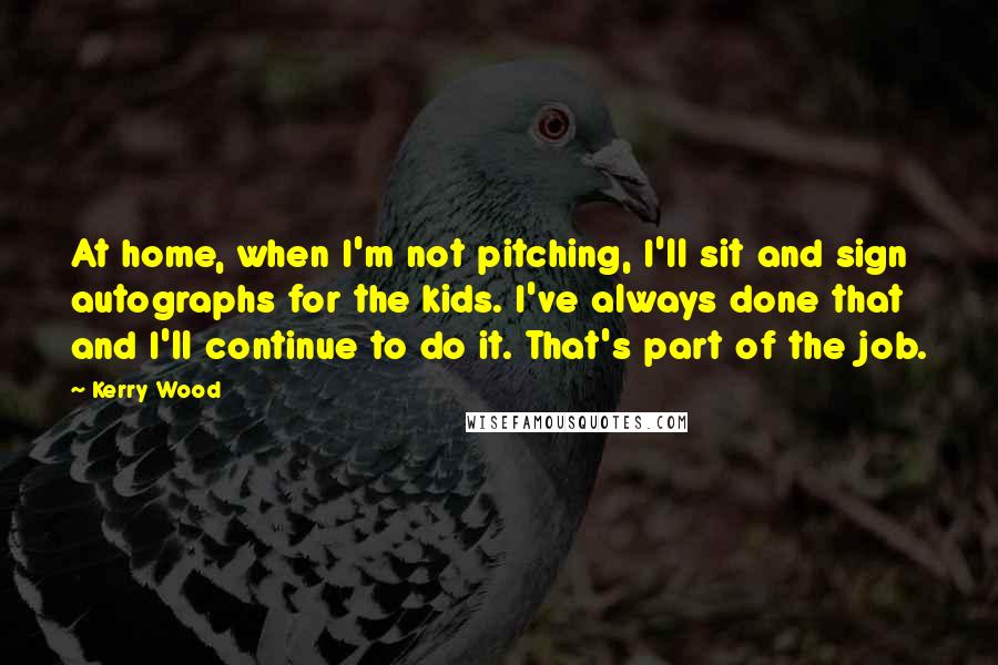 Kerry Wood Quotes: At home, when I'm not pitching, I'll sit and sign autographs for the kids. I've always done that and I'll continue to do it. That's part of the job.
