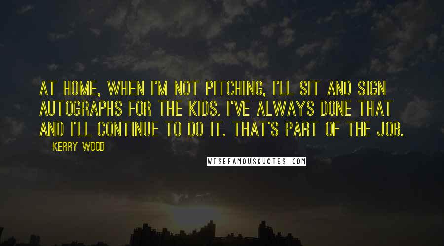 Kerry Wood Quotes: At home, when I'm not pitching, I'll sit and sign autographs for the kids. I've always done that and I'll continue to do it. That's part of the job.