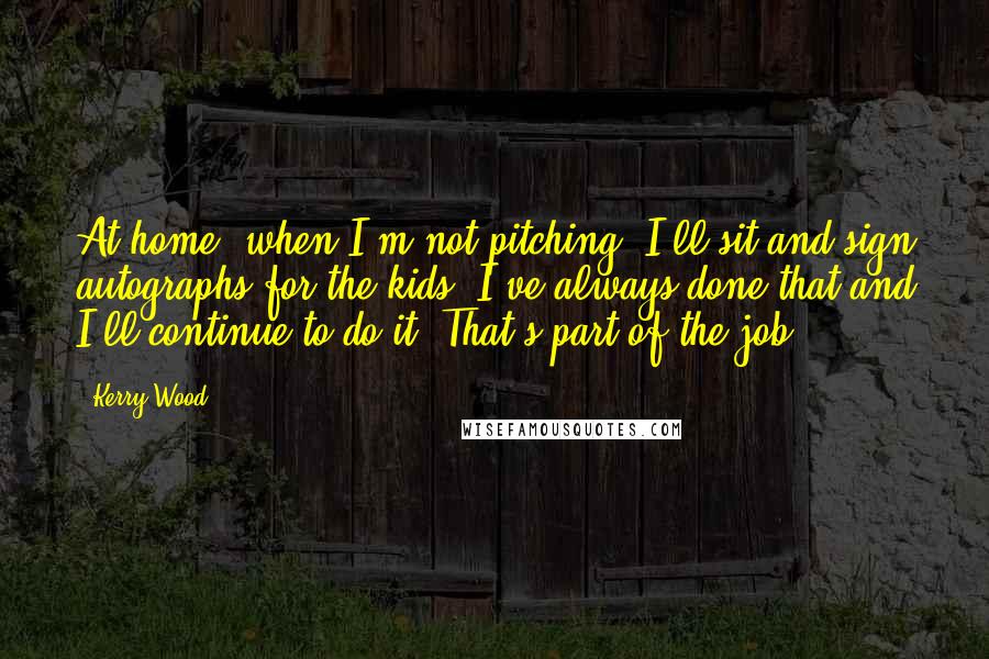 Kerry Wood Quotes: At home, when I'm not pitching, I'll sit and sign autographs for the kids. I've always done that and I'll continue to do it. That's part of the job.