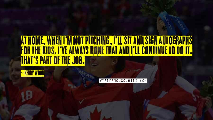 Kerry Wood Quotes: At home, when I'm not pitching, I'll sit and sign autographs for the kids. I've always done that and I'll continue to do it. That's part of the job.