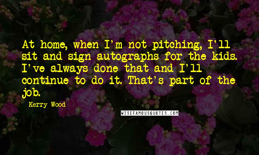 Kerry Wood Quotes: At home, when I'm not pitching, I'll sit and sign autographs for the kids. I've always done that and I'll continue to do it. That's part of the job.